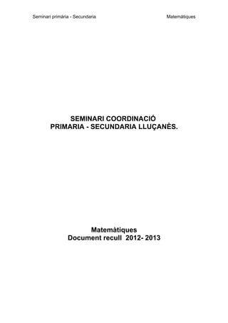 Seminari primària - Secundaria

Matemàtiques

SEMINARI COORDINACIÓ
PRIMARIA - SECUNDARIA LLUÇANÈS.

Matemàtiques
Document recull 2012- 2013

 