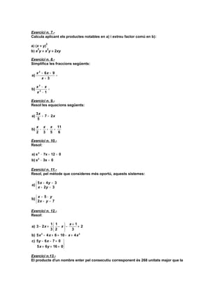 Exercici n. 7.-
Calcula aplicant els productes notables en a) i extreu factor comú en b):
           2
a) (x + y)
     3     2
b) x y + x y + 2xy

Exercici n. 8.-
Simplifica les fraccions següents:

     x 2 + 6x + 9
a)                =
         x+ 3

     x3 − x
b)          =
     x2 − 1

Exercici n. 9.-
Resol les equacions següents:

     3x
a)      + 7 = 2x
      5

     x x x 11
b)    − +  =
     2 3 5   6

Exercici n. 10.-
Resol:

a) x 2 − 7x + 12 = 0
b) x 2 − 3x = 0

Exercici n. 11.-
Resol, pel mètode que consideres més oportú, aquests sistemes:

    5 x + 4y = 3
a) 
    x + 2y = 3

   x = 5− y
b) 
    2x + y = 7

Exercici n. 12.-
Resol:

            1 1      x+ 1
a) 3 − 2 x +   2 − x − 3 = 2
            3       
b) 5 x − 4 x + 6 = 10 − x + 4 x 2
      2


c) 5 y − 6 x − 7 = 0 
                     
   5 x + 6y + 16 = 0 

Exercici n.13.-
El producte d'un nombre enter pel consecutiu corresponent és 268 unitats major que la
 