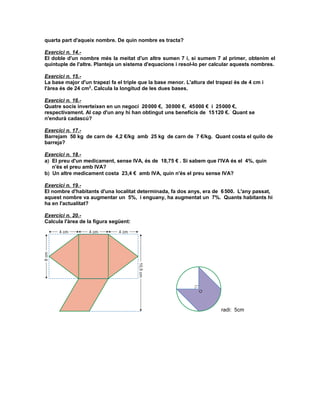 quarta part d'aqueix nombre. De quin nombre es tracta?

Exercici n. 14.-
El doble d'un nombre més la meitat d'un altre sumen 7 i, si sumem 7 al primer, obtenim el
quíntuple de l'altre. Planteja un sistema d'equacions i resol-lo per calcular aquests nombres.

Exercici n. 15.-
La base major d'un trapezi fa el triple que la base menor. L'altura del trapezi és de 4 cm i
l'àrea és de 24 cm2. Calcula la longitud de les dues bases.

Exercici n. 16.-
Quatre socis inverteixen en un negoci 20 000 €, 30 000 €, 45 000 € i 25 000 €,
respectivament. Al cap d'un any hi han obtingut uns beneficis de 15 120 €. Quant se
n'endurà cadascú?

Exercici n. 17.-
Barrejam 50 kg de carn de 4,2 €/kg amb 25 kg de carn de 7 €/kg. Quant costa el quilo de
barreja?

Exercici n. 18.-
a) El preu d'un medicament, sense IVA, és de 18,75 € . Si sabem que l'IVA és el 4%, quin
   n'és el preu amb IVA?
b) Un altre medicament costa 23,4 € amb IVA, quin n'és el preu sense IVA?

Exercici n. 19.-
El nombre d'habitants d'una localitat determinada, fa dos anys, era de 6 500. L'any passat,
aquest nombre va augmentar un 5%, i enguany, ha augmentat un 7%. Quants habitants hi
ha en l'actualitat?

Exercici n. 20.-
Calcula l'àrea de la figura següent:




                                                                          radi: 5cm
 