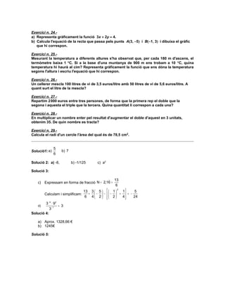 Exercici n. 24.-
a) Representa gràficament la funció 3x + 2y = 4.
b) Calcula l'equació de la recta que passa pels punts A(3, −5) i B(−1, 3) i dibuixa el gràfic
   que hi correspon.

Exercici n. 25.-
Mesurant la temperatura a diferents altures s'ha observat que, per cada 180 m d'ascens, el
termòmetre baixa 1 °C. Si a la base d'una muntanya de 900 m ens trobam a 10 °C, quina
temperatura hi haurà al cim? Representa gràficament la funció que ens dóna la temperatura
segons l'altura i escriu l'equació que hi correspon.

Exercici n. 26.-
Un cellerer mescla 100 litres de vi de 3,5 euros/litre amb 50 litres de vi de 5,6 euros/litre. A
quant surt el litre de la mescla?

Exercici n. 27.-
Repartim 2 000 euros entre tres persones, de forma que la primera rep el doble que la
segona i aquesta el triple que la tercera. Quina quantitat li correspon a cada una?

Exercici n. 28.-
En multiplicar un nombre enter pel resultat d'augmentar el doble d'aquest en 3 unitats,
obtenim 35. De quin nombre es tracta?

Exercici n. 29.-
Calcula el radi d'un cercle l'àrea del qual és de 78,5 cm2.


               5
Solució1: a)        b) 7
               6

Solució 2: a) -8,          b) -1/125      c) a2

Solució 3:

                                                  )   13
    c) Expressam en forma de fracció N = 2,16 =
                                                       6
                                   13 3  5    1    1
                                                      2
                                                              5
         Calculam i simplificam:     +  −  −  −  +  = −
                                    6 4 2  2
                                                       4
                                                             24
        3 − 4 ⋅ 92
    d)             = 3
           3− 1
Solució 4:

    a) Aprox. 1328,66 €
    b) 1245€

Solució 5:
 