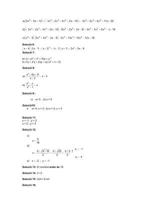 (                    ) (                                       )
a) 2 x 2 + 9 x + 12 + − 3 x 4 + 2 x 3 + 4 x 2 + 2 x + 10 = − 3 x 4 + 2 x 3 + 6 x 2 + 11x + 22


     (                                           ) (                        )
b) − 3 x 4 + 2 x 3 + 4 x 2 + 2 x + 10 − 6 x 3 − 2 x 2 + 3 x − 8 = 3 x 4 − 4 x 3 + 6 x 2 − x + 18


     (          )(                           )
c) x 2 + 3 ⋅ 3 x 3 + 4 x 2 − 2 x − 6 = 3 x 4 + 13 x 3 + 10 x 2 − 12 x − 18

Solució 6:
( x + 4 ) ( 2 x − 1) − ( x + 2 )       + ( x − 1) ( x + 1) = 2 x 2 + 3 x − 9
                                   2


Solució 7:

a) (x + y)2 = x2 + 2xy + y 2
b) x3y + x2y + 2xy = xy (x2 + x + 2)

Solució 8:

         x 2 + 6x + 9
a)                    = x+ 3
             x+ 3
         x3 − x
b)              = x
         x2 − 1

Solució 9::

              c) x= 5 , b) x = 5

Solució10:
   • x= 4, x = 3 ; b) x = 0; x = 3


Solució 11:
x = -1 ; y = 2
x=2;y=3

Solució 12:

         c)
                      5
               x=
                     16
         d)
                                                                 x1 = − 1
                     3±   9 + 16 3 ± 25 3 ± 5 ƒ
               x=               =      =
                          2         2     2 ‚
                                                                 x2 = 4
         e) x = −2 ; y = −1

Solució 13: El nombre enter és 16

Solució 14: 3 i 2

Solució 15: 3cm i 9 cm

Solució 16:
 