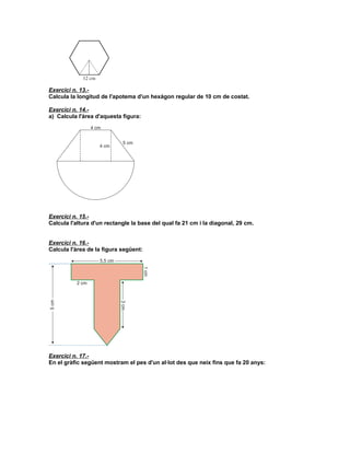 Exercici n. 13.-
Calcula la longitud de l'apotema d'un hexàgon regular de 10 cm de costat.

Exercici n. 14.-
a) Calcula l'àrea d'aquesta figura:




Exercici n. 15.-
Calcula l'altura d'un rectangle la base del qual fa 21 cm i la diagonal, 29 cm.


Exercici n. 16.-
Calcula l'àrea de la figura següent:




Exercici n. 17.-
En el gràfic següent mostram el pes d'un al·lot des que neix fins que fa 20 anys:
 