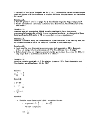 El perímetre d'un triangle isòsceles és de 19 cm. La longitud de cadascun dels costats
iguals ultrapassa en 2 cm el doble de la longitud del costat desigual. Quant fan els costats
del triangle?

Exercici n. 26.-
a) Per 200 grams de prunes he pagat 1,6 €. Quant costa mig quilo d'aquestes prunes?
b) Quatre obrers tarden sis hores a acabar una feina determinada. Quant hi haurien tardat
   tres obrers?

Exercici n. 27.-
Una mare reparteix un premi de 6 890 € entre les tres filles de forma directament
proporcional a les edats. La petita té 5 anys menys que la mitjana, i la més gran té el doble
d'edat que la petita. Si la petita té 12 anys, quant en correspon a cadascuna?

Exercici n. 28.-
Barrejam 10 sacs de 40 kg de sucre cadascun, el preu dels quals és de 0,8 €/kg, amb 100
kg d'una altra classe de sucre, de 0,85 €/kg. Quant val el quilo de barreja?

Exercici n. 29.-
a) Havia estalviat prou diners per a comprar-me un abric que costava 90 €. Quan vaig
   arribar a la botiga, hi havia una rebaixa del 20%. Quant hi vaig haver de pagar?
b) En la mateixa botiga em vaig comprar una bufanda, que tenia un descompte del 35%, i hi
   vaig pagar 9,75 €. Quant costava abans de la rebaixa?


Exercici n. 30.-
Un article costava, sense IVA, 40 €. En rebaixen el preu un 15%. Quant deu costar amb
IVA, si sabem que s'hi aplica un IVA del 16%?



Solució1:
    7      3
a)      b)
   36      2

Solució 2:

a) 34 = 81
                       1
b) ( − 4 )
             −2
                  =
                      16
     (a )
             2
       3

c)                = a2
      a4

Solució 3:

      a) Recordar passar de decimal a fracció i propietats potències:
                                 7                 17
            • Expresam 2, 3 =          i    3,4=
                                 3                  5
            • Operam i simplificam:

                               37
                      Sol: −
                               20
 