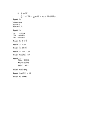 b) Si y = 79°,
            1                  1
              x + 10 = 79 →      x = 69 → x = 69 ⋅ 32 = 2 208 m
           32                 32
Solució 20:

Mediana = 16
Moda = 13
Mitjana = 21,6

Solució 21:

Eloi    → 92 500 €
Lluís   →62 500 €
Pau     →70 000 €

Solució 22: 6, 8, 19

Solució 23: 10 cm

Solució 24: 28 i 16

Solució 25:      8cm i 3 cm

Solució 26: a) 4€ ; b) 8h

Solució 27:
       Major:      3 120 €
        Mitjana: 2 210 €
        Menor: 1 560 €

Solució 28: 0,81€/kg

Solució 29: a) 72€ ; b) 15€

Solució 30: 39,44€
 