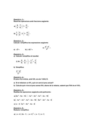 FEINA ESTIU 3r ESO- Fitxa 2
Exercici n. 1.-
Resol les operacions amb fraccions següents:

    4 7      4
a)  −  :  1 −  =
    3 6      5


     7 3          4
b)    :  − 2 ⋅  1−   =
     5 5          5


Exercici n. 2.-
Calcula i simplifica les expressions següents:

                                                           a3 ⋅ a 4
                                                      c)            =
a) −23 =                b) (−5)-3 =                          a5


Exercici n. 3.-
a) Calcula i simplifica el resultat:

        ) 3  5    1  2 1
     2,16 +  −  −   −  + 
           4 2  2
                            4
                              

b) Simplifica:

     3 − 4 ⋅ 92
        3− 1

Exercici n. 4.-
El preu d'un article, amb IVA, era de 1 444,2 €.

a) Si el rebaixen un 8%, quin en serà el preu actual?
b) Calcula quin n'era el preu sense IVA, abans de la rebaixa, sabent que l'IVA és el 16%.

Exercici n. 5.-
Realitza les operacions següents amb polinomis:

   (                     ) (
a) 2 x 2 + 9 x + 12 + − 3 x 4 + 2 x 3 + 4 x 2 + 2 x + 10        )
b) ( − 3 x   4
                                              ) (
                 + 2 x 3 + 4 x 2 + 2 x + 10 − 6 x 3 − 2 x 2 + 3 x − 8   )
                  (
c) ( x + 3 ) ⋅ 3 x 3 + 4 x 2 − 2 x − 6    )
Exercici n. 6.-
Redueix i simplifica:

a) ( x + 4 ) ( 2 x − 1) − ( x + 2 ) + ( x − 1) ( x + 1)
                                      2
 