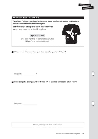 competència

                                                                                                        matemàtica




    ACTIVITAT 10: SAMARRETES

    Aprofitant l’èxit del nou disc d’un famós grup de música, una botiga ha posat a la
    venda samarretes amb el nom del grup.
    El benefici que obté per la venda de samarretes
    es pot expressar per la funció següent:


                          B(x) = 14x -300
             on x és el nombre de samarretes venudes
                   i B(x) n’és el benefici obtingut.




1    Si han venut 42 samarretes, quin és el benefici que han obtingut?




                                                                                                                     0-1

     Resposta:                  €
                                                                                                                     aa




2    I si la botiga ha obtingut un benefici de 680 €, quantes samarretes s’han venut?




                                                                                                                     0-1

     Resposta:
                                                                                                                     ab




                            Moltes gràcies per la teva col·laboració.




                                                           avaluació educació secundària obligatòria   11
 