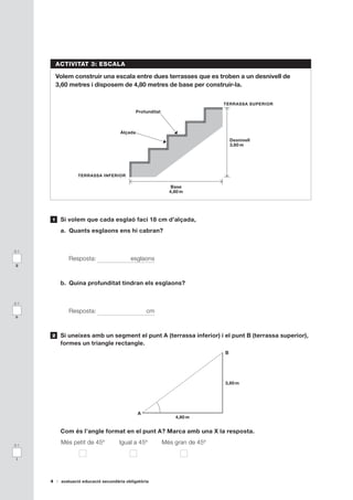 ACTIVITAT 3: ESCALA

          Volem construir una escala entre dues terrasses que es troben a un desnivell de
          3,60 metres i disposem de 4,80 metres de base per construir-la.


                                                                               TERRASSA SUPERIOR
                                               Profunditat



                                      Alçada
                                                                                   Desnivell
                                                                                   3,60 m




                  TERRASSA INFERIOR

                                                                Base
                                                               4,80 m




      1    Si volem que cada esglaó faci 18 cm d’alçada,
           a. Quants esglaons ens hi cabran?


0-1

              Resposta:                    esglaons
g



           b. Quina profunditat tindran els esglaons?


0-1

              Resposta:                            cm
h



      2    Si uneixes amb un segment el punt A (terrassa inferior) i el punt B (terrassa superior),
           formes un triangle rectangle.
                                                                               B




                                                                               3,60 m




                                               A
                                                                 4,80 m


           Com és l’angle format en el punt A? Marca amb una X la resposta.

0-1
           Més petit de 45º           Igual a 45º            Més gran de 45º

 i




      4    avaluació educació secundària obligatòria
 
