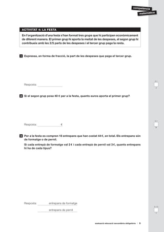competència

                                                                                                       matemàtica




    ACTIVITAT 4: LA FESTA

    En l’organització d’una festa s’han format tres grups que hi participen econòmicament
    de diferent manera. El primer grup hi aporta la meitat de les despeses, el segon grup hi
    contribueix amb les 2/5 parts de les despeses i el tercer grup paga la resta.



1    Expressa, en forma de fracció, la part de les despeses que paga el tercer grup.




                                                                                                                    0-1

     Resposta:
                                                                                                                     j



2    Si el segon grup posa 40 € per a la festa, quants euros aporta el primer grup?




                                                                                                                    0-1

     Resposta:                   €
                                                                                                                    k



3    Per a la festa es compren 18 entrepans que han costat 44 €, en total. Els entrepans són
     de formatge o de pernil.
     Si cada entrepà de formatge val 2 € i cada entrepà de pernil val 3 €, quants entrepans
     hi ha de cada tipus?




     Resposta:          entrepans de formatge
                                                                                                                0-1-2

                        entrepans de pernil
                                                                                                                     l




                                                           avaluació educació secundària obligatòria   5
 