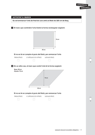 competència

                                                                                                                     matemàtica




    ACTIVITAT 6: MARCS

    Es vol emmarcar l’orla de final de curs amb un llistó de 320 cm de llarg.



1    El marc que contindrà l’orla tindrà la forma rectangular següent:




                                                                          70 cm




                                                    90 cm


     Si no es té en compte el gruix del llistó, per emmarcar l’orla
      faltarà llistó   s’utilitzarà tot el llistó       sobrarà llistó                                                            0-1


                                                                                                                                  p



2    En un altre cas, el marc que conté l’orla té la forma següent:

     Base: 90 cm
     Alçada: 70 cm




                                                       70 cm




                                          90 cm



     Si no es té en compte el gruix del llistó, per emmarcar l’orla
      faltarà llistó   s’utilitzarà tot el llistó       sobrarà llistó                                                            0-1


                                                                                                                                  q




                                                                         avaluació educació secundària obligatòria   7
 