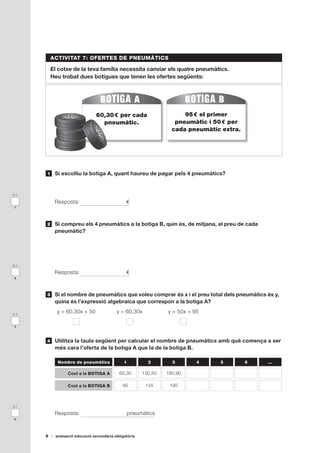 ACTIVITAT 7: OFERTES DE PNEUMÀTICS

          El cotxe de la teva família necessita canviar els quatre pneumàtics.
          Heu trobat dues botigues que tenen les ofertes següents:




                                60,30 
                                     € per cada                       95 
                                                                        € el primer 
                                  pneumàtic.                       pneumàtic i 50 
                                                                                 € per 
                                                                  cada pneumàtic extra.




      1    Si escolliu la botiga A, quant haureu de pagar pels 4 pneumàtics?


0-1

           Resposta:                           €
 r



      2    Si compreu els 4 pneumàtics a la botiga B, quin és, de mitjana, el preu de cada
           pneumàtic?




0-1

           Resposta:                           €
s



      3    Si el nombre de pneumàtics que voleu comprar és x i el preu total dels pneumàtics és y,
           quina és l’expressió algebraica que correspon a la botiga A?

0-1
            y = 60,30x + 50               y = 60,30x            y = 50x + 95

 t



      4    Utilitza la taula següent per calcular el nombre de pneumàtics amb què comença a ser
           més cara l’oferta de la botiga A que la de la botiga B.

            Nombre de pneumàtics              1          2        3        4    5         6   …

                 Cost a la BOTIGA A         60,30      120,60   180,90

                 Cost a la BOTIGA B          95         145      195



0-1

           Resposta:                              pneumàtics
u



      8    avaluació educació secundària obligatòria
 