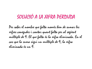 SOLUCIÓ A LA XIFRA PERDUDA Per saber el nombre que falta només hem de sumar les xifres conegudes i contar quant falta per al següent múltiple de 9. El que falta és la xifra eliminada. En el cas que la suma sigui un múltiple de 9, la xifra eliminada és un 9. 