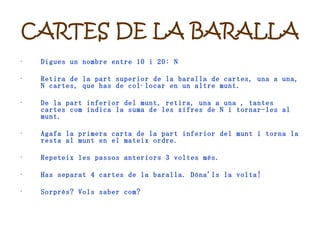 CARTES DE LA BARALLA Digues un nombre entre 10 i 20: N Retira de la part superior de la baralla de cartes, una a una, N cartes, que has de col·locar en un altre munt. De la part inferior del munt, retira, una a una , tantes cartes com indica la suma de les xifres de N i tornar-les al munt. Agafa la primera carta de la part inferior del munt i torna la resta al munt en el mateix ordre. Repeteix les passos anteriors 3 voltes més. Has separat 4 cartes de la baralla. Dóna'ls la volta! Sorprès? Vols saber com? 