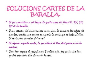 SOLUCIONS CARTES DE LA BARALLA. El joc consisteix a col·locar els quatre asos als llocs:9é, 10é, 11é, 12é de la baralla. Quan retirem del munt tantes cartes com la suma de les xifres del nombre, resulta que sempre ens queda la carta que es troba al lloc 9é en la part superior del munt. Al separar aquesta carta, la que estava al lloc desé passa a ser la novena. Com hem repetit el procediment 3 voltes més , les cartes que han quedat separades han de ser els 4 asos. 