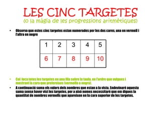 LES CINC TARGETES (o la màgia de les progressions aritmètiques) Observa que estes cinc targetes estan numerades per les dos cares, una en vermell i l’altra en negre Col·loca totes les targetes en una fila sobre la taula, en l’ordre que vulgues i mostrant la cara que prefereixes (vermella o negra). A continuació suma els valors dels nombres que estan a la vista. Endevinaré aquesta suma sense haver vist les targetes, per a això nomes necessitaré que em digues la quantitat de nombres vermells que apareixen en la cara superior de les targetes. 10 9 8 7 6 5 4 3 2 1 