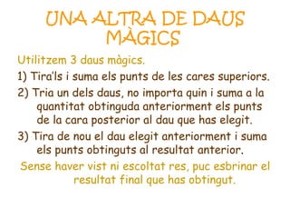 UNA ALTRA DE DAUS MÀGICS   Utilitzem 3 daus màgics. 1) Tira’ls i suma els punts de les cares superiors. 2) Tria un dels daus, no importa quin i suma a la quantitat obtinguda anteriorment els punts de la cara posterior al dau que has elegit. 3) Tira de nou el dau elegit anteriorment i suma els punts obtinguts al resultat anterior . Sense haver vist ni escoltat res, puc esbrinar el resultat final que has obtingut. 