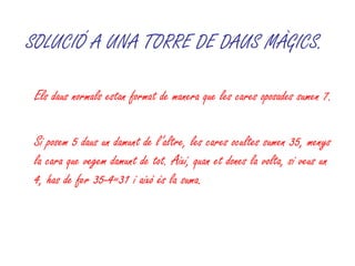 SOLUCIÓ A UNA TORRE DE DAUS MÀGICS.   Els daus normals estan format de manera que les cares oposades sumen 7.  Si posem 5 daus un damunt de l’altre, les cares ocultes sumen 35, menys la cara que vegem damunt de tot. Així, quan et dones la volta, si veus un 4, has de fer 35-4=31 i això és la suma. 