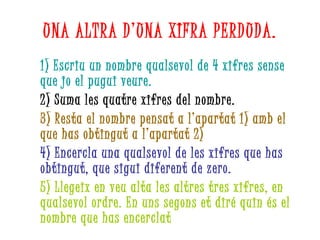 UNA ALTRA D’UNA XIFRA PERDUDA. 1) Escriu un nombre qualsevol de 4 xifres sense que jo el pugui veure. 2) Suma les quatre xifres del nombre. 3) Resta el nombre pensat a l’apartat 1) amb el que has obtingut a l’apartat 2) 4) Encercla una qualsevol de les xifres que has obtingut, que sigui diferent de zero. 5) Llegeix en veu alta les altres tres xifres, en qualsevol ordre. En uns segons et diré quin és el nombre que has encerclat 