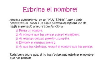 Esbrina el nombre! Anem a convertir-te  en un “MATEMAG”, per a això necessites un  paper i un llapis. Provem el següent joc de màgia matemàtic a veure com funciona : 1) Pensa un nombre. 2) Al nombre que has pensat suma-li el següent. 3) Al resultat del pas anterior, suma-li 9. 4) Divideix el resultat entre 2 5) Al que has obtingut, resta-li el nombre que has pensat. Estic ben segura que, si ho has fet bé, puc esbrinar el nombre que has pensat! 
