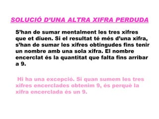 SOLUCIÓ D’UNA ALTRA XIFRA PERDUDA S’han de sumar mentalment les tres xifres que et diuen. Si el resultat té més d’una xifra, s’han de sumar les xifres obtingudes fins tenir un nombre amb una sola xifra. El nombre encerclat és la quantitat que falta fins arribar a 9.   Hi ha una excepció. Si quan sumem les tres xifres encerclades obtenim 9, és perquè la xifra encerclada és un 9. 