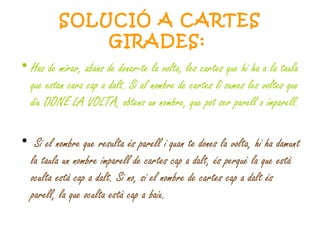 SOLUCIÓ A CARTES GIRADES:   Has de mirar, abans de donar-te la volta, les cartes que hi ha a la taula que estan cara cap a dalt. Si al nombre de cartes li sumes les voltes que diu DONE LA VOLTA, obtens un nombre, que pot ser parell o imparell. Si el nombre que resulta és parell i quan te dones la volta, hi ha damunt la taula un nombre imparell de cartes cap a dalt, és perquè la que està oculta està cap a dalt. Si no, si el nombre de cartes cap a dalt és parell, la que oculta està cap a baix. 
