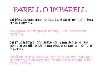 PARELL O IMPARELL 1a) Necessitem una moneda de 5 cèntims i una altra de 10 cèntims. 2a) Agafa, sense que jo ho vegi, una moneda en cada ma. 3a) Multiplica el contingut de la ma dreta per un nombre parell i el de la ma esquerra per un nombre imparell. 4a) Si em dius el valor de la suma dels resultats que has obtingut en cada ma, te diré en quina mà tens cada moneda. 