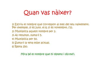 Quan vas nàixer? 1) Escriu el nombre que correspon al mes del teu naixement. Per exemple, si és juny, el 6; si és novembre, l’11. 2) Multiplica aquest nombre per 2. 3) Al resultat, suma-li 5. 4) Multiplica per 50. 5) Suma-li la teva edat actual. 6) Resta 250.  Mira bé el nombre que hi obtens i dis-me’l. 