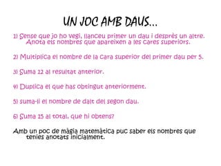 UN JOC AMB DAUS… 1) Sense que jo ho vegi, llanceu primer un dau i desprès un altre. Anota els nombres que apareixen a les cares superiors. 2) Multiplica el nombre de la cara superior del primer dau per 5. 3) Suma 12 al resultat anterior. 4) Duplica el que has obtingut anteriorment. 5) suma-li el nombre de dalt del segon dau. 6) Suma 15 al total, que hi obtens? Amb un poc de màgia matemàtica puc saber els nombres que tenies anotats inicialment. 