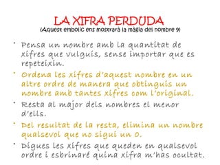 LA XIFRA PERDUDA   ( Aquest embolic ens mostrarà la màgia del nombre 9) Pensa un nombre amb la quantitat de xifres que vulguis, sense importar que es repeteixin. Ordena les xifres d’aquest nombre en un altre ordre de manera que obtinguis un nombre amb tantes xifres com l’original. Resta al major dels nombres el menor d’ells. Del resultat de la resta, elimina un nombre qualsevol que no sigui un 0. Digues les xifres que queden en qualsevol ordre i esbrinaré quina xifra m’has ocultat. 