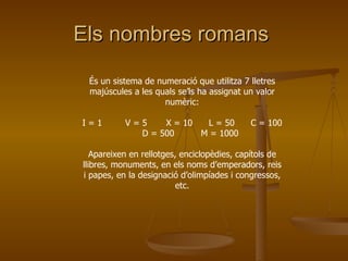 Els nombres romans  És un sistema de numeració que utilitza 7 lletres majúscules a les quals se’ls ha assignat un valor numèric: I = 1   V = 5  X = 10  L = 50  C = 100  D = 500   M = 1000 Apareixen en rellotges, enciclopèdies, capítols de llibres, monuments, en els noms d’emperadors, reis i papes, en la designació d’olimpíades i congressos, etc. 