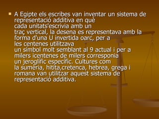 A Egipte els escribes van inventar un sistema de representació additiva en què cada unitats'escrivia amb un traç vertical, la desena es representava amb la forma d'una U invertida oarc, per a les centenes utilitzava un símbol molt semblant al 9 actual i per a milers icentenes de milers corresponia un jeroglífic específic. Cultures com la sumèria, hitita,cretenca, hebrea, grega i romana van utilitzar aquest sistema de representació additiva.  