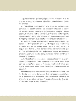 Algunos desafíos, que son juegos, pueden realizarse más de
una vez, lo importante es que participes con entusiasmo e inte-
rés en ellos.
Es conveniente que los desafíos se resuelvan en la escuela,
para que sea posible analizar los procedimientos con el apoyo
de tus compañeros y maestro. Si los resuelves en casa, con tus
padres, hermanos u otros familiares, pídeles que no te digan la
respuesta ni cómo hacerlo, sino que te planteen preguntas que
te hagan pensar para que seas tú quien encuentre la solución.
Es importante que aproveches lo que te ofrecen estos de-
safíos: construir procedimientos y estrategias para resolverlos;
aprender a tomar decisiones sobre cuál es el mejor camino a
seguir; escuchar la opinión de los demás; retomar aquello que
enriquece tus puntos de vista y la manera en que resuelves los
problemas; convivir con tus compañeros de manera armónica y
respetar la diferencia.
Además de lo anterior, ¿para qué crees que te servirá lo apren-
dido con los desafíos? ¿Para qué te servirá ponerte de acuerdo
con tus compañeros sobre la forma de resolverlos? ¿Para qué
puede servirte que entre todos construyan procedimientos de
solución?
Quizá empieces a notar cambios importantes en tu trato con
los demás; en tu forma de razonar, de tomar decisiones; en el uso
de tu memoria; en la manera de comunicar lo que piensas y de
entender lo que otros piensan. Pero, por el momento, despreo-
cúpate y di: “¡Yo sí acepto el desafío!”.
ETC-DESAFIOS-ALUM-6-P-001-184.indd 8 14/05/14 14:39
 