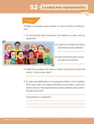 104 | Desafíos matemáticos
Actividad 1Actividad 1
Actividad 1Actividad 1
Actividad 2Actividad 2Actividad 2Actividad 2
Actividad 3Actividad 3Actividad 3Actividad 3
Actividad 4Actividad 4Actividad 4Actividad 4
ConsignaConsigna
Trabajen en equipos para resolver lo que se indica a continua-
ción.
1.	 En una reunión hay 9 personas. Sus edades, en años, son las
siguientes:
a) 	¿Cuál es la media aritmética
(promedio) de las edades?

b) 	¿Qué procedimiento utiliza-
ron para encontrarla?

2.	Ordenen las edades de menor a mayor y localicen el valor del
centro. ¿Cuál es ese valor?

3.	El valor que definieron en la pregunta anterior es la mediana.
Entre este valor y la media aritmética o promedio, ¿cuál con-
sideran que es más representativo de las edades de las perso-
nas de la reunión?

Argumenten su respuesta:



ConsignaConsigna
ConsignaConsigna
ConsignaConsigna
La edad más representativa52
ETC-DESAFIOS-ALUM-6-P-001-184.indd 104 14/05/14 19:57
 