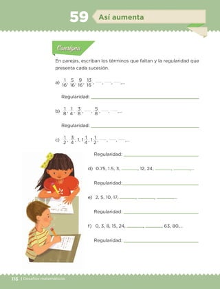 116 | Desafíos matemáticos
Actividad 1Actividad 1
Actividad 1Actividad 1
Actividad 2Actividad 2Actividad 2Actividad 2
Actividad 3Actividad 3Actividad 3Actividad 3
Actividad 4Actividad 4Actividad 4Actividad 4
ConsignaConsigna
En parejas, escriban los términos que faltan y la regularidad que
presenta cada sucesión.
a) 	
1
,
5
,
9
,
13
, , , ,…
Regularidad: 
b) 	
1
,
1
,
3
, ,
5
, , ,…
Regularidad: 
c) 	
1
,
3
, 1, 1 
1
, 1 
1
, , , ,…
16 16 16 16
8 8 84
2 24 4
Actividad 1Actividad 111
Actividad 2Actividad 222ConsignaConsigna
Actividad 3Actividad 3Actividad 3Actividad 3
Actividad 4Actividad 4Actividad 4Actividad 4
ConsignaConsigna
Así aumenta59
Regularidad: 
d) 	0.75, 1.5, 3, , 12, 24, , ,…
Regularidad:
e) 	2, 5, 10, 17, , , ,…
Regularidad: 
f) 	 0, 3, 8, 15, 24, , , 63, 80,…
Regularidad: 
ETC-DESAFIOS-ALUM-6-P-001-184.indd 116 14/05/14 14:40
 