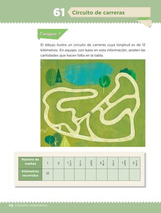118 | Desafíos matemáticos
Actividad 1Actividad 111
Actividad 2Actividad 222ConsignaConsigna
Actividad 3Actividad 3Actividad 3Actividad 3
Actividad 4Actividad 4Actividad 4Actividad 4
ConsignaConsigna
El dibujo ilustra un circuito de carreras cuya longitud es de 12
kilómetros. En equipo, con base en esta información, anoten las
cantidades que hacen falta en la tabla.
Número de
vueltas 1 2 1 1
2
1
2
2
3
2 1
4
1
3
1 2
3
2 1
3
Kilómetros
recorridos
12
Actividad 1Actividad 111
Actividad 2Actividad 222ConsignaConsigna
Actividad 3Actividad 3Actividad 3Actividad 3
Actividad 4Actividad 4Actividad 4Actividad 4
ConsignaConsigna
Circuito de carreras61
ETC-DESAFIOS-ALUM-6-P-001-184.indd 118 14/05/14 14:40
 