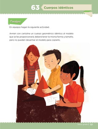 121Sexto grado |
Actividad 1Actividad 111
Actividad 2Actividad 222ConsignaConsigna
Actividad 3Actividad 3Actividad 3Actividad 3
Actividad 4Actividad 4Actividad 4Actividad 4
ConsignaConsigna
Cuerpos idénticos63
Actividad 1Actividad 1
Actividad 1Actividad 1
Actividad 2Actividad 2Actividad 2Actividad 2
Actividad 3Actividad 3Actividad 3Actividad 3
Actividad 4Actividad 4Actividad 4Actividad 4
ConsignaConsigna
En equipos hagan la siguiente actividad.
Armen con cartulina un cuerpo geométrico idéntico al modelo
que se les proporcionará; deberá tener la misma forma y tamaño,
pero no pueden desarmar el modelo para copiarlo.
ETC-DESAFIOS-ALUM-6-P-001-184.indd 121 14/05/14 14:40
 