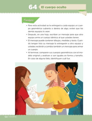 122 | Desafíos
Actividad 1Actividad 1
Actividad 1Actividad 1
Actividad 2Actividad 2Actividad 2Actividad 2
Actividad 3Actividad 3Actividad 3Actividad 3
Actividad 4Actividad 4Actividad 4Actividad 4
ConsignaConsigna
•	 Para esta actividad se le entregará a cada equipo un cuer-
po geométrico cubierto o dentro de algo; eviten que los
demás equipos lo vean.
•	 Después, en una hoja, escriban un mensaje para que otro
equipo arme un cuerpo idéntico al que ustedes tienen.
•	 El mensaje puede contener dibujos, medidas y texto. Cuan-
do tengan listo su mensaje lo entregarán a otro equipo y
ustedes recibirán a cambio también un mensaje para armar
un cuerpo.
•	 Al terminar, comparen sus cuerpos geométricos con el mo-
delo original y analicen si son iguales en forma y tamaño.
En caso de alguna falla, identifiquen cuál fue.
Actividad 1Actividad 111
Actividad 2Actividad 222ConsignaConsigna
Actividad 3Actividad 3Actividad 3Actividad 3
Actividad 4Actividad 4Actividad 4Actividad 4
ConsignaConsigna
El cuerpo oculto64
ETC-DESAFIOS-ALUM-6-P-001-184.indd 122 14/05/14 14:40
 