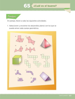 123Sexto grado |
a) c)
b) d)
a) d)
b)
c) e)
a)
b)
c)
d)
Actividad 1Actividad 111
Actividad 2Actividad 222ConsignaConsigna
Actividad 3Actividad 3Actividad 3Actividad 3
Actividad 4Actividad 4Actividad 4Actividad 4
ConsignaConsigna
¿Cuál es el bueno?65
Actividad 1Actividad 1
Actividad 1Actividad 1
Actividad 2Actividad 2Actividad 2Actividad 2
Actividad 3Actividad 3Actividad 3Actividad 3
Actividad 4Actividad 4Actividad 4Actividad 4
ConsignaConsigna
En parejas, lleven a cabo las siguientes actividades.
1.	 Seleccionen y encierren los desarrollos planos con los que se
puede armar cada cuerpo geométrico.
ETC-DESAFIOS-ALUM-6-P-001-184.indd 123 14/05/14 14:40
 