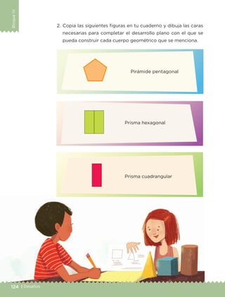 BloqueIV
124 | Desafíos
2.	Copia las siguientes figuras en tu cuaderno y dibuja las caras
necesarias para completar el desarrollo plano con el que se
pueda construir cada cuerpo geométrico que se menciona.
Pirámide pentagonal
Prisma hexagonal
Prisma cuadrangular
ETC-DESAFIOS-ALUM-6-P-001-184.indd 124 14/05/14 14:40
 