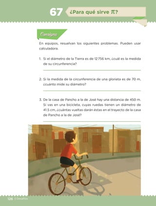 126 | Desafíos
Actividad 1Actividad 1
Actividad 1Actividad 1
Actividad 2Actividad 2Actividad 2Actividad 2
Actividad 3Actividad 3Actividad 3Actividad 3
Actividad 4Actividad 4Actividad 4Actividad 4
ConsignaConsigna
En equipos, resuelvan los siguientes problemas. Pueden usar
calculadora.
1.	 Si el diámetro de la Tierra es de 12 756 km, ¿cuál es la medida
de su circunferencia?

2.	Si la medida de la circunferencia de una glorieta es de 70 m,
¿cuánto mide su diámetro?

3.	De la casa de Pancho a la de José hay una distancia de 450 m.
Si vas en una bicicleta, cuyas ruedas tienen un diámetro de
41.5 cm, ¿cuántas vueltas darán éstas en el trayecto de la casa
de Pancho a la de José?

Actividad 1Actividad 111
Actividad 2Actividad 222ConsignaConsigna
Actividad 3Actividad 3Actividad 3Actividad 3
Actividad 4Actividad 4Actividad 4Actividad 4
ConsignaConsigna
¿Para qué sirve π?67
ETC-DESAFIOS-ALUM-6-P-001-184.indd 126 14/05/14 14:40
 