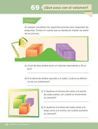 128 | Desafíos matemáticos
Actividad 1Actividad 1
Actividad 1Actividad 1
Actividad 2Actividad 2Actividad 2Actividad 2
Actividad 3Actividad 3Actividad 3Actividad 3
Actividad 4Actividad 4Actividad 4Actividad 4
ConsignaConsigna
En parejas consideren los siguientes prismas para responder las
preguntas. Tomen en cuenta que un obstáculo impide ver parte
de los prismas.
a) 	¿Cuál de ellos podría tener un volumen equivalente a 18 cu-
bos?

b) 	Si la altura de ambos equivale a 4 cubos, ¿cuál es la diferen-
cia de sus volúmenes?

c) 	Si duplican el número de cubos a lo ancho
de cada cuerpo, ¿en cuánto se incrementa
su volumen?

d) 	Si duplican el número de cubos tanto a lo
largo como a lo ancho, ¿en cuánto aumenta
su volumen?

Actividad 1Actividad 111
Actividad 2Actividad 222ConsignaConsigna
Actividad 3Actividad 3Actividad 3Actividad 3
Actividad 4Actividad 4Actividad 4Actividad 4
ConsignaConsigna
¿Qué pasa con el volumen?69
ETC-DESAFIOS-ALUM-6-P-001-184.indd 128 14/05/14 14:40
 