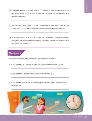 135Sexto grado |
BloqueV
Individualmente, resuelve los siguientes problemas.
1.	 Encuentra los primeros 10 múltiplos comunes de 7 y 10.

2.	Encuentra el décimo múltiplo común de 5 y 9.

3.	Encuentra todos los números que tienen como múltiplo co-
mún el 20.

a) 	Después de la primera toma, ¿cuántas horas deben transcu-
rrir para que ocurra otra toma simultánea de al menos dos
medicamentos?

b) 	Al cumplir tres días con el tratamiento, ¿cuántas veces ha
coincidido la toma simultánea de los tres medicamentos?

c) 	Si el viernes a las 8:00 de la mañana la señora Clara comenzó
a ingerir los tres medicamentos, ¿cuáles deberá tomar el do-
mingo a las 12 horas?

ConsignaConsigna
ConsignaConsigna
ETC-DESAFIOS-ALUM-6-P-001-184.indd 135 14/05/14 14:40
 