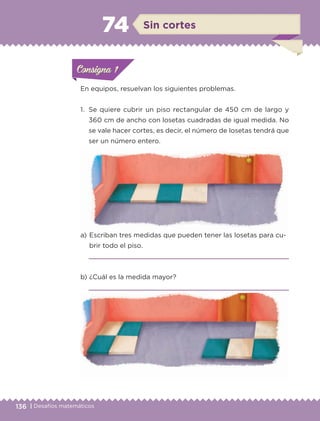 136 | Desafíos matemáticos
ConsignaConsigna
ConsignaConsigna
En equipos, resuelvan los siguientes problemas.
1.	 Se quiere cubrir un piso rectangular de 450 cm de largo y
360 cm de ancho con losetas cuadradas de igual medida. No
se vale hacer cortes, es decir, el número de losetas tendrá que
ser un número entero.
a) 	Escriban tres medidas que pueden tener las losetas para cu-
brir todo el piso.

b) 	¿Cuál es la medida mayor?

ConsignaConsigna
ConsignaConsigna
Sin cortes74
ETC-DESAFIOS-ALUM-6-P-001-184.indd 136 14/05/14 14:40
 