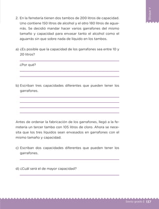 137Sexto grado |
BloqueV
a) 	¿Es posible que la capacidad de los garrafones sea entre 10 y
20 litros?

¿Por qué?


b) 	Escriban tres capacidades diferentes que pueden tener los
garrafones.




Antes de ordenar la fabricación de los garrafones, llegó a la fe-
rretería un tercer tambo con 105 litros de cloro. Ahora se nece-
sita que los tres líquidos sean envasados en garrafones con el
mismo tamaño y capacidad.
c) 	Escriban dos capacidades diferentes que pueden tener los
garrafones.

d) 	¿Cuál será el de mayor capacidad?

2.	En la ferretería tienen dos tambos de 200 litros de capacidad.
Uno contiene 150 litros de alcohol y el otro 180 litros de agua-
rrás. Se decidió mandar hacer varios garrafones del mismo
tamaño y capacidad para envasar tanto el alcohol como el
aguarrás sin que sobre nada de líquido en los tambos.
ETC-DESAFIOS-ALUM-6-P-001-184.indd 137 14/05/14 14:40
 