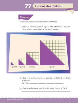 142 | Desafíos matemáticos
Actividad 1Actividad 1
Actividad 1Actividad 1
Actividad 2Actividad 2Actividad 2Actividad 2
Actividad 3Actividad 3Actividad 3Actividad 3
Actividad 4Actividad 4Actividad 4Actividad 4
ConsignaConsigna
En equipos, resuelvan los siguientes problemas.
1.	 Con base en las siguientes figuras contesten lo que se pide.
Consideren como unidad de medida un cuadro.
a) 	¿Cuál es la sucesión numérica que representa las áreas de los
triángulos?
Sucesión: , , , ,...
b) 	¿Cuál será el área de los triángulos en las figuras 6, 7 y 8?

ConsignaConsigna
ConsignaConsigna
Incrementos rápidos77
Figura 1	 Figura 2	 Figura 3	 Figura 4
ETC-DESAFIOS-ALUM-6-P-001-184.indd 142 14/05/14 14:40
 