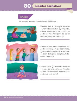 146 | Desafíos matemáticos
En equipos resuelvan los siguientes problemas.
1.	 Cuando Raúl y Esperanza llegaron
a una fiesta quedaban
3
del pastel,
así que se dividieron esa porción en
partes iguales. ¿Qué parte del pastel
completo le tocó a cada uno?


2.	Cuatro amigos van a repartirse, por
partes iguales y sin que sobre nada,
5
de una pizza. ¿Qué parte del total,
es decir, de la pizza completa, le to-
cará a cada uno?


3.	Patricia tiene
3
de metro de listón
y lo va a cortar para hacer 4 moños
iguales, ¿qué cantidad de listón ocu-
pará para cada moño?


10
8
4
Actividad 1Actividad 1
Actividad 1Actividad 1
Actividad 2Actividad 2Actividad 2Actividad 2
Actividad 3Actividad 3Actividad 3Actividad 3
Actividad 4Actividad 4Actividad 4Actividad 4
ConsignaConsigna
ConsignaConsigna
ConsignaConsigna
Repartos equitativos80
ETC-DESAFIOS-ALUM-6-P-001-184.indd 146 14/05/14 14:40
 