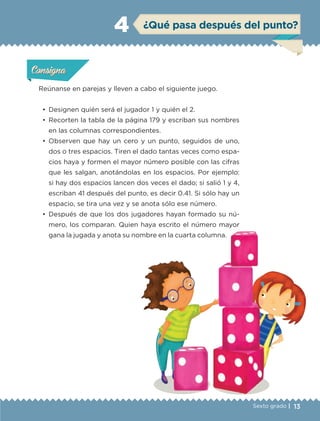 13Sexto grado |
ConsignaConsigna
ConsignaConsigna
¿Qué pasa después del punto?4
Reúnanse en parejas y lleven a cabo el siguiente juego.
•	 Designen quién será el jugador 1 y quién el 2.
•	 Recorten la tabla de la página 179 y escriban sus nombres
en las columnas correspondientes.
•	 Observen que hay un cero y un punto, seguidos de uno,
dos o tres espacios. Tiren el dado tantas veces como espa-
cios haya y formen el mayor número posible con las cifras
que les salgan, anotándolas en los espacios. Por ejemplo:
si hay dos espacios lancen dos veces el dado; si salió 1 y 4,
escriban 41 después del punto, es decir 0.41. Si sólo hay un
espacio, se tira una vez y se anota sólo ese número.
•	 Después de que los dos jugadores hayan formado su nú-
mero, los comparan. Quien haya escrito el número mayor
gana la jugada y anota su nombre en la cuarta columna.
Actividad 1Actividad 1Actividad 1Actividad 1
ConsignaConsigna
Actividad 2Actividad 2Actividad 2Actividad 2
Actividad 3Actividad 3Actividad 3Actividad 3
Actividad 4Actividad 4Actividad 4Actividad 4
ETC-DESAFIOS-ALUM-6-P-001-184.indd 13 14/05/14 18:21
 