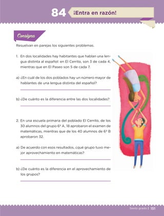 151Sexto grado |
ConsignaConsigna
ConsignaConsigna
¡Entra en razón!84
Resuelvan en parejas los siguientes problemas.
1.	 En dos localidades hay habitantes que hablan una len-
gua distinta al español: en El Cerrito, son 3 de cada 4,
mientras que en El Paseo son 5 de cada 7.
a) 	¿En cuál de los dos poblados hay un número mayor de
hablantes de una lengua distinta del español?

b) 	¿De cuánto es la diferencia entre las dos localidades?

a) 	De acuerdo con esos resultados, ¿qué grupo tuvo me-
jor aprovechamiento en matemáticas?

b) 	¿De cuánto es la diferencia en el aprovechamiento de
los grupos?

2.	En una escuela primaria del poblado El Cerrito, de los
30 alumnos del grupo 6º A, 18 aprobaron el examen de
matemáticas, mientras que de los 40 alumnos de 6º B
aprobaron 32.
Actividad 1Actividad 1
Actividad 1Actividad 1
Actividad 2Actividad 2Actividad 2Actividad 2
Actividad 3Actividad 3Actividad 3Actividad 3
Actividad 4Actividad 4Actividad 4Actividad 4
ConsignaConsigna
ETC-DESAFIOS-ALUM-6-P-001-184.indd 151 14/05/14 14:40
 