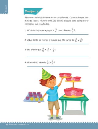 16 | Desafíos matemáticos
BloqueI
Resuelve individualmente estos problemas. Cuando hayas ter-
minado todos, reúnete otra vez con tu equipo para comparar y
comentar sus resultados.
1.	 ¿Cuánto hay que agregar a
3
para obtener
6
?
	 
2.	¿Qué tanto es menor o mayor que 1 la suma de
4
y
4
?
	 
3. ¿Es cierto que
8
+
2
= 1 
1
?
	 
4. ¿En cuánto excede
7
a
2
?
	 
ConsignaConsigna
ConsignaConsigna
4 7
5 8
12 4 6
9 5
ETC-DESAFIOS-ALUM-6-P-001-184.indd 16 14/05/14 14:39
 