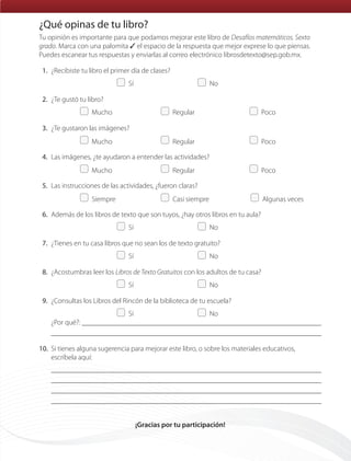 Tu opinión es importante para que podamos mejorar este libro de Desafíos matemáticos. Sexto
grado. Marca con una palomita ✓ el espacio de la respuesta que mejor exprese lo que piensas.
Puedes escanear tus respuestas y enviarlas al correo electrónico librosdetexto@sep.gob.mx.
1. ¿Recibiste tu libro el primer día de clases?
Sí No
2. ¿Te gustó tu libro?
Mucho Regular Poco
3. ¿Te gustaron las imágenes?
Mucho Regular Poco
4. Las imágenes, ¿te ayudaron a entender las actividades?
Mucho Regular Poco
5. Las instrucciones de las actividades, ¿fueron claras?
Siempre Casi siempre Algunas veces
6. Además de los libros de texto que son tuyos, ¿hay otros libros en tu aula?
Sí No
7. ¿Tienes en tu casa libros que no sean los de texto gratuito?
Sí No
8. ¿Acostumbras leer los Libros de Texto Gratuitos con los adultos de tu casa?
Sí No
9. ¿Consultas los Libros del Rincón de la biblioteca de tu escuela?
Sí No
¿Por qué?:
10. Si tienes alguna sugerencia para mejorar este libro, o sobre los materiales educativos,
escríbela aquí:
¡Gracias por tu participación!
¿Qué opinas de tu libro?
que opinas.indd 160 15/05/14 18:37ETC-DESAFIOS-ALUM-6-P-001-184.indd 183 15/05/14 18:38
 