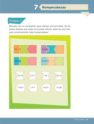 17Sexto grado |
ConsignaConsigna
ConsignaConsigna
Rompecabezas7
Reúnete con un compañero para realizar esta actividad. De las
piezas blancas que están en la parte inferior, elijan las que inte-
gran correctamente cada rompecabezas.
79.1 = 52.428 =
84.6 = 25.227 =
36.23 43.1 126 35.15
—9.923 —41.4 +42.87 +9.328
ConsignaConsigna
ConsignaConsigna
ETC-DESAFIOS-ALUM-6-P-001-184.indd 17 14/05/14 14:39
 